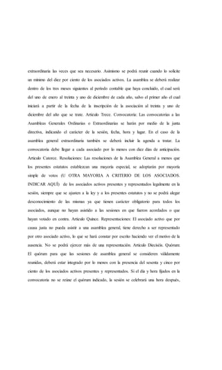 extraordinaria las veces que sea necesario. Asimismo se podrá reunir cuando lo solicite
un mínimo del diez por ciento de los asociados activos. La asamblea se deberá realizar
dentro de los tres meses siguientes al período contable que haya concluido, el cual será
del uno de enero al treinta y uno de diciembre de cada año, salvo el primer año el cual
iniciará a partir de la fecha de la inscripción de la asociación al treinta y uno de
diciembre del año que se trate. Articulo Trece. Convocatoria: Las convocatorias a las
Asambleas Generales Ordinarias o Extraordinarias se harán por medio de la junta
directiva, indicando el carácter de la sesión, fecha, hora y lugar. En el caso de la
asamblea general extraordinaria también se deberá incluir la agenda a tratar. La
convocatoria debe llegar a cada asociado por lo menos con diez días de anticipación.
Articulo Catorce. Resoluciones: Las resoluciones de la Asamblea General a menos que
los presentes estatutos establezcan una mayoría especial, se adoptarán por mayoría
simple de votos (U OTRA MAYORIA A CRITERIO DE LOS ASOCIADOS.
INDICAR AQUÍ) de los asociados activos presentes y representados legalmente en la
sesión, siempre que se ajusten a la ley y a los presentes estatutos y no se podrá alegar
desconocimiento de las mismas ya que tienen carácter obligatorio para todos los
asociados, aunque no hayan asistido a las sesiones en que fueron acordados o que
hayan votado en contra. Articulo Quince. Representaciones: El asociado activo que por
causa justa no pueda asistir a una asamblea general, tiene derecho a ser representado
por otro asociado activo, lo que se hará constar por escrito haciendo ver el motivo de la
ausencia. No se podrá ejercer más de una representación. Articulo Dieciséis. Quórum:
El quórum para que las sesiones de asamblea general se consideren válidamente
reunidas, deberá estar integrado por lo menos con la presencia del sesenta y cinco por
ciento de los asociados activos presentes y representados. Si el día y hora fijados en la
convocatoria no se reúne el quórum indicado, la sesión se celebrará una hora después,
 