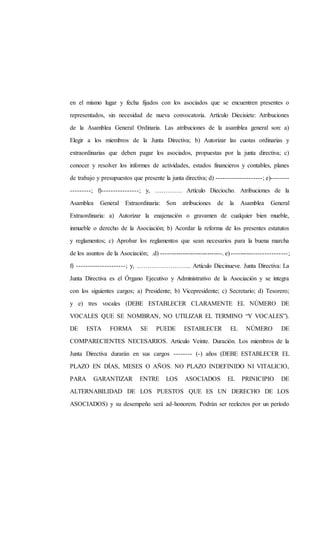en el mismo lugar y fecha fijados con los asociados que se encuentren presentes o
representados, sin necesidad de nueva convocatoria. Artículo Diecisiete: Atribuciones
de la Asamblea General Ordinaria. Las atribuciones de la asamblea general son: a)
Elegir a los miembros de la Junta Directiva; b) Autorizar las cuotas ordinarias y
extraordinarias que deben pagar los asociados, propuestas por la junta directiva; c)
conocer y resolver los informes de actividades, estados financieros y contables, planes
de trabajo y presupuestos que presente la junta directiva; d) --------------------; e)--------
---------; f)----------------; y, …………. Artículo Dieciocho. Atribuciones de la
Asamblea General Extraordinaria: Son atribuciones de la Asamblea General
Extraordinaria: a) Autorizar la enajenación o gravamen de cualquier bien mueble,
inmueble o derecho de la Asociación; b) Acordar la reforma de los presentes estatutos
y reglamentos; c) Aprobar los reglamentos que sean necesarios para la buena marcha
de los asuntos de la Asociación; .d) -----------------------------. e) -------------------------;
f) ---------------------; y, …………………….. Artículo Diecinueve. Junta Directiva: La
Junta Directiva es el Órgano Ejecutivo y Administrativo de la Asociación y se integra
con los siguientes cargos; a) Presidente; b) Vicepresidente; c) Secretario; d) Tesorero;
y e) tres vocales (DEBE ESTABLECER CLARAMENTE EL NÚMERO DE
VOCALES QUE SE NOMBRAN, NO UTILIZAR EL TERMINO “Y VOCALES”).
DE ESTA FORMA SE PUEDE ESTABLECER EL NÚMERO DE
COMPARECIENTES NECESARIOS. Articulo Veinte. Duración. Los miembros de la
Junta Directiva durarán en sus cargos -------- (-) años (DEBE ESTABLECER EL
PLAZO EN DÍAS, MESES O AÑOS. NO PLAZO INDEFINIDO NI VITALICIO,
PARA GARANTIZAR ENTRE LOS ASOCIADOS EL PRINICIPIO DE
ALTERNABILIDAD DE LOS PUESTOS QUE ES UN DERECHO DE LOS
ASOCIADOS) y su desempeño será ad-honorem. Podrán ser reelectos por un período
 