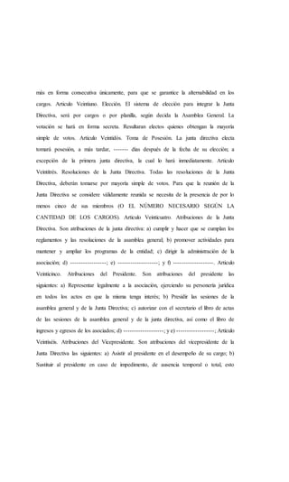 más en forma consecutiva únicamente, para que se garantice la alternabilidad en los
cargos. Articulo Veintiuno. Elección. El sistema de elección para integrar la Junta
Directiva, será por cargos o por planilla, según decida la Asamblea General. La
votación se hará en forma secreta. Resultaran electos quienes obtengan la mayoría
simple de votos. Articulo Veintidós. Toma de Posesión. La junta directiva electa
tomará posesión, a más tardar, ------- días después de la fecha de su elección; a
excepción de la primera junta directiva, la cual lo hará inmediatamente. Articulo
Veintitrés. Resoluciones de la Junta Directiva. Todas las resoluciones de la Junta
Directiva, deberán tomarse por mayoría simple de votos. Para que la reunión de la
Junta Directiva se considere válidamente reunida se necesita de la presencia de por lo
menos cinco de sus miembros (O EL NÚMERO NECESARIO SEGÚN LA
CANTIDAD DE LOS CARGOS). Articulo Veinticuatro. Atribuciones de la Junta
Directiva. Son atribuciones de la junta directiva: a) cumplir y hacer que se cumplan los
reglamentos y las resoluciones de la asamblea general; b) promover actividades para
mantener y ampliar los programas de la entidad; c) dirigir la administración de la
asociación; d) -----------------; e) -------------------; y f) -------------------. Articulo
Veinticinco. Atribuciones del Presidente. Son atribuciones del presidente las
siguientes: a) Representar legalmente a la asociación, ejerciendo su personería jurídica
en todos los actos en que la misma tenga interés; b) Presidir las sesiones de la
asamblea general y de la Junta Directiva; c) autorizar con el secretario el libro de actas
de las sesiones de la asamblea general y de la junta directiva, así como el libro de
ingresos y egresos de los asociados; d) -------------------; y e) ------------------; Artículo
Veintiséis. Atribuciones del Vicepresidente. Son atribuciones del vicepresidente de la
Junta Directiva las siguientes: a) Asistir al presidente en el desempeño de su cargo; b)
Sustituir al presidente en caso de impedimento, de ausencia temporal o total, esto
 