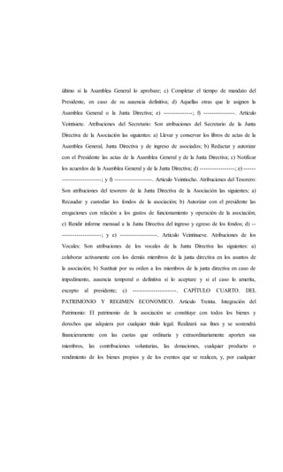 último si la Asamblea General lo aprobare; c) Completar el tiempo de mandato del
Presidente, en caso de su ausencia definitiva; d) Aquellas otras que le asignen la
Asamblea General o la Junta Directiva; e) --------------; f) ---------------. Artículo
Veintisiete. Atribuciones del Secretario: Son atribuciones del Secretario de la Junta
Directiva de la Asociación las siguientes: a) Llevar y conservar los libros de actas de la
Asamblea General, Junta Directiva y de ingreso de asociados; b) Redactar y autorizar
con el Presidente las actas de la Asamblea General y de la Junta Directiva; c) Notificar
los acuerdos de la Asamblea General y de la Junta Directiva; d) -----------------; e) ------
-------------------; y f) ------------------. Articulo Veintiocho. Atribuciones del Tesorero:
Son atribuciones del tesorero de la Junta Directiva de la Asociación las siguientes; a)
Recaudar y custodiar los fondos de la asociación; b) Autorizar con el presidente las
erogaciones con relación a los gastos de funcionamiento y operación de la asociación;
c) Rendir informe mensual a la Junta Directiva del ingreso y egreso de los fondos; d) --
-------------------; y e) ------------------. Articulo Veintinueve. Atribuciones de los
Vocales: Son atribuciones de los vocales de la Junta Directiva las siguientes: a)
colaborar activamente con los demás miembros de la junta directiva en los asuntos de
la asociación; b) Sustituir por su orden a los miembros de la junta directiva en caso de
impedimento, ausencia temporal o definitiva si lo aceptare y si el caso lo amerita,
excepto al presidente; c) ---------------------. CAPÍTULO CUARTO. DEL
PATRIMONIO Y REGIMEN ECONOMICO. Articulo Treinta. Integración del
Patrimonio: El patrimonio de la asociación se constituye con todos los bienes y
derechos que adquiera por cualquier titulo legal. Realizará sus fines y se sostendrá
financieramente con las cuotas que ordinaria y extraordinariamente aporten sus
miembros, las contribuciones voluntarias, las donaciones, cualquier producto o
rendimiento de los bienes propios y de los eventos que se realicen, y, por cualquier
 