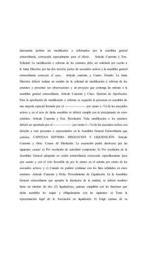 únicamente podrán ser modificados o reformados por la asamblea general
extraordinaria, convocada especialmente para el efecto. Artículo Cuarenta y Tres.
Solicitud: La modificación o reforma de los estatutos debe ser solicitada por escrito a
la Junta Directiva por las dos terceras partes de asociados activos y la asamblea general
extraordinaria conocerá el caso. Artículo cuarenta y Cuatro. Estudio: La Junta
Directiva deberá realizar un estudio de la solicitud de modificación o reforma de los
estatutos y presentar sus observaciones y un proyecto que contenga las mismas a la
asamblea general extraordinaria. Artículo Cuarenta y Cinco. Quórum de Aprobación:
Para la aprobación de modificación o reforma se requerirá la presencia en asamblea de
una mayoría especial formada por el ------------------ por ciento (--%) de los asociados
activos y en el acta de dicha asamblea se deberá cumplir con lo preceptuado en estos
estatutos. Artículo Cuarenta y Seis. Resolución: Toda modificación a los estatutos
deberá ser aprobada por el ---------------- por ciento (---%) de los asociados activos con
derecho a voto presentes o representados en la Asamblea General Extraordinaria que
conozca. CAPITULO SEPTIMO. DISOLUCION Y LIQUIDACIÓN. Articulo
Cuarenta y Siete. Causas de Disolución. La asociación podrá disolverse por las
siguientes causas: a) Por resolución de autoridad competente; b) Por resolución de la
Asamblea General adoptada en sesión extraordinaria convocada específicamente para
este asunto y con el voto favorable de por lo menos en el setenta por ciento de los
asociados activos; y c) Cuando no pudiere continuar con los fines señalados en estos
estatutos. Articulo Cuarenta y Ocho. Procedimiento de Liquidación. En la Asamblea
General extraordinaria que apruebe la disolución de la entidad, se deberá nombrar
hasta un máximo de dos (2) liquidadores, quienes cumplirán con las funciones que
dicha asamblea les asigne y obligadamente con las siguientes: a) Tener la
representación legal de la Asociación en liquidación; b) Exigir cuentas de su
 