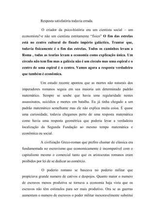 Resposta satisfatória todavia errada.
O criador da psico-história era um cientista social – um
economista?-e não um cientista estritamente “físico” O fim das estrelas
está no centro cultural do finado império galáctico, Trantor que,
todavia fisicamente é o fim das estrelas. Todos os caminhos levam a
Roma , todas as teorias levam a economia como explicação única. Um
círculo não tem fim mas a galáxia não é um circulo mas uma espiral e o
centro de uma espiral é o centro. Vamos agora a resposta verdadeira
que também é econômica.
Um estudo recente apontou que as mortes não naturais dos
imperadores romanos seguia em sua maioria um determinado padrão
matemático. Sempre se soube que havia uma regularidade nestes
assassinatos, suicídios e mortes em batalha. Eu já tinha chegado a um
padrão matemático semelhante mas ele não explica muita coisa. É quase
uma curiosidade, todavia chegamos perto de uma resposta matemática
como havia uma resposta geométrica que poderia levar a verdadeira
localização da Segunda Fundação ao mesmo tempo matemática e
econômica ou social.
A civilização Greco-roman que prefiro chamar de clássica era
fundamentada no escravismo que economicamente é incompatível com o
capitalismo mesmo o comercial tanto que os aristocratas romanos eram
proibidos por lei de se dedicar ao comércio.
O poderio romano se baseava no poderio militar que
propiciava grande numero de cativos e despojos. Quanto maior o numero
de escravos menos produtiva se tornava a economia haja vista que os
escravos não têm estímulos para ser mais produtivo. Ora se as guerras
aumentam o numero de escravos o poder militar inexoravelmente substitui
 