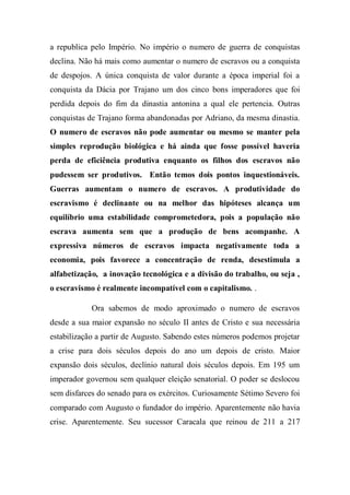a republica pelo Império. No império o numero de guerra de conquistas
declina. Não há mais como aumentar o numero de escravos ou a conquista
de despojos. A única conquista de valor durante a época imperial foi a
conquista da Dácia por Trajano um dos cinco bons imperadores que foi
perdida depois do fim da dinastia antonina a qual ele pertencia. Outras
conquistas de Trajano forma abandonadas por Adriano, da mesma dinastia.
O numero de escravos não pode aumentar ou mesmo se manter pela
simples reprodução biológica e há ainda que fosse possível haveria
perda de eficiência produtiva enquanto os filhos dos escravos não
pudessem ser produtivos. Então temos dois pontos inquestionáveis.
Guerras aumentam o numero de escravos. A produtividade do
escravismo é declinante ou na melhor das hipóteses alcança um
equilíbrio uma estabilidade comprometedora, pois a população não
escrava aumenta sem que a produção de bens acompanhe. A
expressiva números de escravos impacta negativamente toda a
economia, pois favorece a concentração de renda, desestimula a
alfabetização, a inovação tecnológica e a divisão do trabalho, ou seja ,
o escravismo é realmente incompatível com o capitalismo. .
Ora sabemos de modo aproximado o numero de escravos
desde a sua maior expansão no século II antes de Cristo e sua necessária
estabilização a partir de Augusto. Sabendo estes números podemos projetar
a crise para dois séculos depois do ano um depois de cristo. Maior
expansão dois séculos, declínio natural dois séculos depois. Em 195 um
imperador governou sem qualquer eleição senatorial. O poder se deslocou
sem disfarces do senado para os exércitos. Curiosamente Sétimo Severo foi
comparado com Augusto o fundador do império. Aparentemente não havia
crise. Aparentemente. Seu sucessor Caracala que reinou de 211 a 217
 