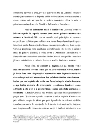 certamente detectou a crise, por isto editou o Édito de Caracala1
tentando
manter juridicamente e o império unido e desvalorizou acentuadamente a
moeda único meio de retardar o declínio econômico além de criar a
primeira tentativa de moeda fiduciária da historia, o Antoniano.
Pode-se considerar assim o reinado de Caracala como o
início da queda do império romano bem como a primeira tentativa de
retardar o inevitável. Não vou me estender aqui, pois fugiria ao escopo e
os problemas políticos pode nublar a real causa da queda do império que é
também a queda da civilização clássica mas cumpre esclarecer duas coisas.
Caracala promoveu uma acentuada desvalorização da moeda o denário
(raiz da palavra dinheiro) e criou outra o Antoniano _oficialmente o
imperador era chamado de antonino sendo Caracala um apelido - mas isto
já havia sido iniciado no reinado de marco Aurélio da dinastia antonina.
Mises erra ao atribuir a degradação da moeda como
iniciada no século terceiro sendo que no século anterior Marco Aurélio
já havia feito uma ‘degradação’ acentuada e esta degradação não é a
causa dos problemas econômicos dos próximos séculos mas sintoma :
indica que um império não podia ser financiado pela via dos impostos
o que indica ausência de crescimento econômico, inevitável como
afirmado posto que o a produtividade numa sociedade escravista é
declinante . Ademais Caracala não praticou a política de congelamento de
preços mas Diocleciano quando começou o baixo império. Como se vê
pelo ridículo artigo de Mises por pura ignorância ele mistura medidas
tomadas com cerca de um século de distancia. Assim o império inicia-se
com Augusto onde começa ao mesmo tempo o declínio econômico pelo
1
Caracala é tido consensualmente como um mau imperador. Até mesmo a extensão da cidadania a
todos os habitantes do império é criticada, neste texto não podemos discutir Mem retroativa suas
medias políticas e econômicas são defensáveis e por isto nenhuma teoria da queda do império romano
fracassa.
 