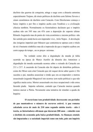 declínio das guerras de conquista, atinge o auge com a dinastia antonina
especialmente Trajano, dá sinais políticos de declínio com Sétimo Severo e
sinais econômicos de declínio com Caracala. Com Diocleciano começa o
baixo império e por fim o império acaba com Teodósio e a civilização
clássica também. Normalmente os historiadores declaram que o império
acabou não em 395 mas em 476 com a deposição do suposto ultimo
Rômulo Augustulo mas do ponto de vista econômico e mesmo político não
faz sentido pois ainda havia um imperador vivo , Julio Nepos . A devolução
das insígnias imperiais por Odoacro que contentou-se apenas com o título
de rei é bastante simbólico mas dá a impressão de que o império acabou em
curto espaço de tempo , ou os preços axiomas.
Na verdade como dito a degradação da moeda já tinha
ocorrido na época de Marco Aurélio da dinastia dos Antoninos a
degradação da moeda acentuada ocorreu sobre o reinado de Caracala em
211 e 217. A ascensão de Caracala não foi depois de distúrbios políticos
como diz Mises sem citar Caracala que ele sequer devia saber quem é. Ele
sucedeu o pai, mandou assassinar o irmão que era co-imperador e morreu
assassinado (segundo Maquiavel isto ocorreu sem razão política) o que não
significa muita coisa. Morrer assassinado era risco ocupacional e não estou
fazendo piada. Importa salientar, contudo que Caracala morreu quando
tentava anexar a Pártia. Novamente uma tentativa de retardar a queda do
Império
O escravismo tem produtividade decrescente em períodos
de paz mantendo-se o número de escravos estável. A paz romana
calculada cerca de mais de 210 anos segundo minha teoria - não é
teoria, os historiadores afirmam que duraram 208 anos – coincide com
o declínio da economia pela baixa produtividade. As finanças estatais
são impactadas e a sociedade imperial como um todo, pois um império
 