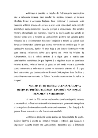 Voltemos à questão: a batalha de Adrianópolis demonstrou
que a infantaria romana, base secular do império romano, se tornava
obsoleta frente a cavalaria bárbara. Para contornar o problema seria
necessita extensa criação de cavalos o que seria impossível num exercito
combalido economicamente máxime porque a alimentação dos cavalos
retiraria alimentação dos humanos. Todavia eu estava certo mas errado ao
mesmo tempo pois a batalha de Adrianópolis poderia ser vencida pelos
romanos se o co-imperador Graciano chegasse a tempo de juntar suas
forças ao imperador Valente que acabou morrendo no conflito que foi um
verdadeiro massacre. Tenho 56 anos hoje e um famoso historiador volta
com análise sofisticada sobre esta época em torno da batalha de
Adrianópolis. Ela é valida embora é a rigor igual a minha sem
detalhamento econômico.O que importa é o seguinte: todos os caminhos
levam a Roma , todas as teorias da queda de um modo levam a economia
como causa única e todas teorias podem ser resumidas em uma só . É o que
farei neste texto que demandaria um livro de 300 paginas. Para facilitar o
entendimento uso um texto de Mises, “o maior economistas de todos os
tempos’
AS MAIS DE 200 TEORIAS QUE “EXPLICAM “ A
QUEDA DO IMPÉRIO ROMANO – E PORQUE NENHUMA É
REALMENTE VERDADEIRA
Há mais de 200 teorias explicando a queda do império romano
e muitas delas referem-se ao fato de que cessaram as guerras de conquistas
e conseguinte desabastecimento do numero de escravos o fim despojos de
guerra. Entoa amina teoria não é nenhuma novidade
Voltemos a primeira teoria quando eu tinha metade da idade .
Porque ocorreu a queda do império romano Teodósio, que sucedeu o
imperador Valente morte me Adrianópolis descobriu que a infantaria
 