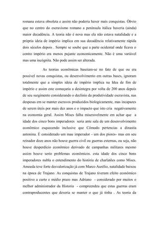romana estava obsoleta e assim não poderia haver mais conquistas. Óbvio
que no centro do escravismo romano a península itálica haveria (ainda)
maior decadência. A teoria não é nova mas ela não estava natalidade e a
própria ideia de império implica em sua decadência relativamente rápida
dois séculos depois . Sempre se soube que a parte ocidental onde ficava o
centro império era menos pujante economicamente. Não é uma variável
mas uma incógnita. Não pode assim ser alterada.
As teorias econômicas baseiam-se no fato de que ou era
possível novas conquistas, ou desenvolvimento em outras bases, ignoram
totalmente que a simples ideia de império implica na Idea de fim de
império e assim este começaria a desintegra por volta de 200 anos depois
de seu surgimento considerando o declínio da produtividade escravista, nas
despesas em se manter escravos produzidos biologicamente, mas incapazes
de serem úteis por mais dez anos e o impacto que isto cria negativamente
na economia geral. Assim Mises falha miseravelmente em achar que a
idade dos cinco bons imperadores seria ante sala de um desenvolvimento
econômico esquecendo inclusive que Cômodo pertencias a dinastia
antonina. É considerado um mau imperador - um dos piores- mas em seu
reinador doze anos não houve guerra civil ou guerras externas, ou seja, não
houve desperdício econômico derivado de campanhas militares mesmo
assim houve serio problemas econômicos. esta idade dos cinco bons
imperadores nubla o entendimento do história de charlatões como Mises.
Amoeda teve forte desvalorização já com Marco Aurélio, natalidade baixou
na época de Trajano. As conquistas de Trajano tiveram efeito econômico
positivo a curto e médio prazo mas Adriano - considerado por muitos o
melhor administrador da Historia - compreendeu que estas guerras eram
contraproducentes que deveria se manter o que já tinha . As teoria da
 