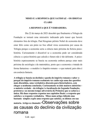 MISES E A RESPOSTA QUE SATISFAZ – OS IDIOTAS
CLARO
A RESPOSTA QUE É VERDADEIRA.
Dia 22 de março de 2021 descobri que finalmente a Trilogia da
Fundação se tornará uma minissérie indicando pelo teaser que haverá
elementos fora da trilogia. Paul Krugman prêmio Nobel de economia deve
estar feliz como um pinto no lixo afinal virou economista por causa da
Trilogia porque a economia seria a ciência mais próxima da fictícia psico-
história. Curiosamente é discutível se a economia pode ser considerada
ciência e a psico-história que calcula o futuro não é tão delirante. A psico-
história expressamente se baseia na economia embora pareça estar mais
próxima da sociologia e da matemática, posto que a economia e tratada de
forma fantasiosa - o modelo é o Império romano - o que natural, pois obra é
em essência fantasia.
A trilogia se baseia no declínio e queda do império romano e saber o
porquê do império romano realmente ter caído seja uma das questões
mais discutidas, uma verdadeira obsessão para historiadores, sem
chegar a nenhuma conclusão. Curiosamente os dois maiores mistérios -
a maioria verdade - da trilogia é a localização da Segunda Fundação,
protetora e ao mesmo tempo adversária da Primeira que se achava a
única. Há duas respostas expostas nos capítulos finais: a resposta que
satisfaz e a resposta verdadeira. Mises num artigo ridículo mas
bastante simples expôs uma resposta que satisfaz, os idiotas em sua
maioria. Artigo se chamado “Observações sobre
as causas do declínio da civilização
romana
Link aqui:
 