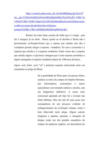 https://r.search.yahoo.com/_ylt=AwrEeSRQImtg1gUAlwUf7
At.;_ylu=Y29sbwNiZjEEcG9zAzMEdnRpZAMEc2VjA3Ny/RV=2/RE=16
17662673/RO=10/RU=https%3a%2f%2frothbardbrasil.com%2fobservacoe
s-sobre-as-causas-do-declinio-da-civilizacao-
romana%2f/RK=2/RS=oM4ftktGJrlt6zRx4q40NchJvKI-.
Relutei em tratar deste assunto tão bobo que é o artigo , pois
ele é inseguro já no título . Houve queda ou só declínio e Roma não é
precisamente civilização.Ocorre que a reposta que satisfaz mas não é
verdadeira permite chegar a resposta verdadeira. No caso a economia é a
resposta que satisfaz e é a resposta verdadeira. Então vamos dar a resposta
que satisfaz alguns e cuja única vantagem que é uma resposta econômica e
depois entregamos a resposta verdadeira depois de 1500 anos de busca .
Agora você, leitor, você “vê” a primeira resposta colacionado antes um
comentário ao artigo de Mises:
Só a genialidade de Mises para, em poucas linhas,
explicar as raízes do colapso do Império Romano,
que historiadores, economistas e outros
especialistas vem tentando explicar a séculos, sem
um diagnóstico definitivo. A causa mais
consensual apontada até hoje foi a invasão das
tribos bárbaras. Mas isto não foi uma causa mas
consequência de um processo evidente de
enfraquecimento da civilização romana, como é
bem observado neste artigo. Alguns autores
chegaram a apontar, pasmem, o mosquito da
dengue como um dos grandes causadores do
colapso do poderoso império, em decorrência do
 