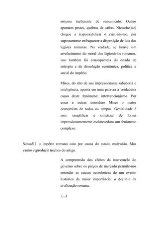 sistema ineficiente de saneamento. Outros
apontam pestes, quebras de safras. Nietzche(sic)
chegou a responsabilizar o cristianismo, por
supostamente enfraquecer a disposição de luta das
legiões romanas. Na verdade, se houve um
arrefecimento do moral dos legionários romanos,
isso também foi consequência do estado de
entropia e de dissolução econômica, política e
social do império.
Mises, do alto de sua impressionante sabedoria e
inteligência, aponta em uma palavra a verdadeira
causa deste fenômeno: intervencionismo. Por
essas e outras considero Mises o maior
economista de todos os tempos. Genialidade é
isso: simplificar e sintetizar de forma
impressionantemente esclarecedora um fenômeno
complexo.
Nossa!11 o império romano caiu por causa do estado malvadão. Mas
vamos reproduzir trechos do artigo.
A compreensão dos efeitos da intervenção do
governo sobre os preços de mercado permite-nos
entender as causas econômicas de um evento
histórico da maior importância: o declínio da
civilização romana.
(...)
 