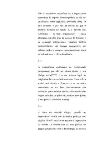 Não é necessário especificar se a organização
econômica do Império Romano poderia ou não ser
qualificada como capitalista [precisava sim]. O
que interessa é que não há dúvida de que o
Império Romano no século II, o período dos
Antoninos — os "bons imperadores" —, havia
alcançado um alto grau de divisão do trabalho e
de comércio interregional. Diversos centros
metropolitanos, um número considerável de
cidades médias e inúmeras pequenas cidades eram
as sedes de uma civilização refinada.
(...)
A maravilhosa civilização da Antiguidade
desapareceu por não ter sabido ajustar o seu
código moral[????] e o seu sistema legal às
exigências da economia de mercado. Uma ordem
social está fadada a desaparecer se as ações
necessárias ao seu bom funcionamento são
rejeitadas pelos padrões morais, são consideradas
ilegais pelas leis do país e são punidas pelos juízes
e pela polícia. (colchetes nossos)
(...)
A hora da verdade chegou quando os
imperadores, diante dos distúrbios políticos dos
séculos III e IV, resolveram recorrer à degradação
da moeda. A combinação de uma política de
preços congelados com a deterioração da moeda
 