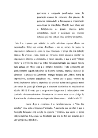 provocou a completa paralisação tanto da
produção quanto do comércio dos gêneros de
primeira necessidade, e desintegrou a organização
econômica da sociedade. Quanto mais eficaz era
o tabelamento de preços imposto pelas
autoridades, maior o desespero das massas
urbanas que não tinham onde comprar alimentos.
Esta é a resposta que satisfaz ou pode satisfazer alguns idiotas ou
desavisados. Cabe um critica detalhada - sei os nomes de todos os
imperadores pela ordem - mas ela pode resumida. O artigo não tem datação
precisa de eventos clara, nome de períodos como anarquia militar os
imperadores ilíricos, o dominato, o baixo império, o que é este “código
moral” e o problema maior de todos para argumentação que sequer passou
pela cabeça de Mises que é o império bizantino. Tudo demonstra um
conhecimento superficialíssimo da historia romana. Inexiste menção as
dinastias - a exceção da Antonina - menção baseada em Gibbon, nome de
imperadores, decretos específicos etc.. Parece que a queda ocorreu de
forma inexorável dando a impressão de que foi numa única geração tanto
que antes da queda já afirma que a estrutura econômica era medieval no
século III!!!!!. È certo que o artigo não é longo mas é indesculpável esta
confusão de acontecimentos distantes em cerca cem anos. Até o código de
Justiniano foi citado que era um imperador bizantino da... Idade Média!!!!
Como digo a economia é o metaforicamente o “fim das
estrelas” onde esta a Segunda Fundação. A resposta que satisfaz é que a
Segunda fundação está oculta no planeta Terminus, que como o nome
indica significa fim, a sede da Fundação que esta no fim das estrelas, pois
um ‘circulo não tem fim”.
 