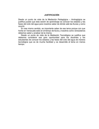 JUSTIFICACIÓN

Desde un punto de vista de la Mediación Pedagógica – Andragógica se
justifica puesto que ésta sesión de aprendizaje es conocer los estados y las
fases del ciclo del agua para nosotros saber de dónde sale las lluvias y como
ocurrió.
   En ese mismo sentido, es importante saber de ese tema porque con que
horita en Venezuela está en el tiempo de lluvia y nosotros como venezolanos
debemos saber y analizar de la misma.
   Desde un punto de vista de la Mediación Tecnológica se justifica que
debemos considerar esa gran oportunidad para los docentes y los
estudiantes de conocer los estados y las fases del ciclo del agua de manera
tecnológica que es de mucha facilidad y se desarrolla el tema en menos
tiempo.
 