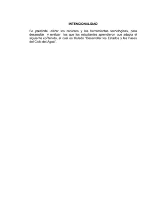 INTENCIONALIDAD

Se pretende utilizar los recursos y las herramientas tecnológicas, para
desarrollar y evaluar los que los estudiantes aprendieron que adapta el
siguiente contenido, el cual es titulado “Desarrollar los Estados y las Fases
del Ciclo del Agua”.
 