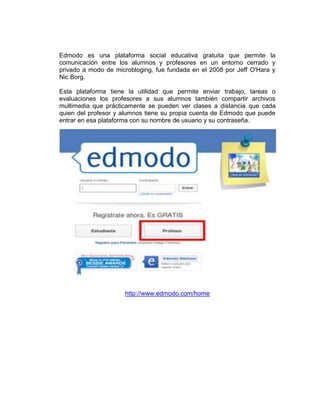 Edmodo es una plataforma social educativa gratuita que permite la
comunicación entre los alumnos y profesores en un entorno cerrado y
privado a modo de microbloging, fue fundada en el 2008 por Jeff O'Hara y
Nic Borg.

Esta plataforma tiene la utilidad que permite enviar trabajo, tareas o
evaluaciones los profesores a sus alumnos también compartir archivos
multimedia que prácticamente se pueden ver clases a distancia que cada
quien del profesor y alumnos tiene su propia cuenta de Edmodo que puede
entrar en esa plataforma con su nombre de usuario y su contraseña.




                     http://www.edmodo.com/home
 