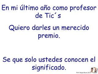 En mi último año como profesor
de Tic´s
Quiero darles un merecido
premio.
Se que solo ustedes conocen el
significado.