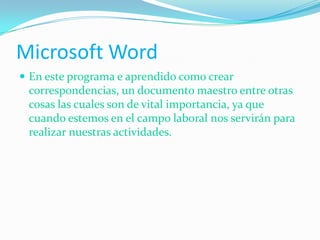 Microsoft Word
 En este programa e aprendido como crear
correspondencias, un documento maestro entre otras
cosas las cuales son de vital importancia, ya que
cuando estemos en el campo laboral nos servirán para
realizar nuestras actividades.
 