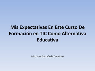 Mis Expectativas En Este Curso De
Formación en TIC Como Alternativa
            Educativa

         Jairo José Castañeda Gutiérrez
 
