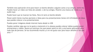 También esta aplicación sirve para hacer un bonito detalle a alguien como a tus amigos, novio etc. 
Puedes hacer un video con fotos de ustedes o de tus amigos. Ponerle una música de fondo o un 
audio tuyo 
Puede hacer que se muevan las fotos. Para mi será un bonito detalle 
Power point tienes muchas opciones e ideas para tus presentaciones tienes mil infinidades de ideas 
que puedes colocar a tus presentaciones 
Puedes poner imágenes desde internet hasta desde tu USB 
Puedes cambiar algo que no te gusto o mejorarlo si tu deseas puedes colocar tablas puedes poner 
animaciones y videos. Bueno yo concluyo con que power point es útil y una buena aplicación para 
todo tipo de persona. Se los recomiendo mucho y a mi me gusta usar para hacer detalles a los que 
amo *-* 
