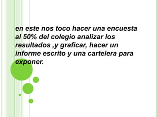 en este nos toco hacer una encuesta
al 50% del colegio analizar los
resultados ,y graficar, hacer un
informe escrito y una cartelera para
exponer.
 