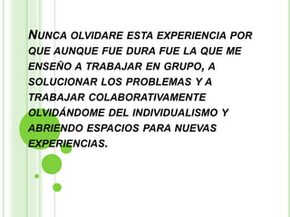 NUNCA OLVIDARE ESTA EXPERIENCIA POR
QUE AUNQUE FUE DURA FUE LA QUE ME
ENSEÑO A TRABAJAR EN GRUPO, A
SOLUCIONAR LOS PROBLEMAS Y A
TRABAJAR COLABORATIVAMENTE
OLVIDÁNDOME DEL INDIVIDUALISMO Y
ABRIENDO ESPACIOS PARA NUEVAS
EXPERIENCIAS.
 