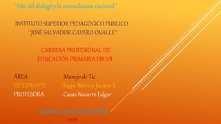 ´´Año del dialogó y la reconciliación nacional´´
INSTITUTO SUPERIOR PEDAGÓGICO PUBLICO
´´JOSÉ SALVADOR CAVERO OVALLE´´
CARRERA PROFESIONAL DE
EDUCACIÓN PRIMARIA EIB VII
ÁREA :Manejo de Tic.
ESTUDIANTE :Taype Barreto Jazmín k.
PROFESORA : Casas Navarro Edgar
HUANTA-AYACUCHO-PERÚ
2018
 