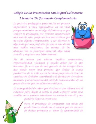 Colegio De La Presentación San Miguel Del Rosario
I Semestre De Formación Complementaria
La práctica pedagógica para mí fue un proceso
importante y muy significativo en mi vida
porque marcaron en mi algo definitivo y es que
seguiré la pedagogía. Me termine enamorando
aún más de esta profesión tan maravillosa que
no tiene alguna comparación. Y ser docente es
algo más que una profesión ya que es una de las
más

nobles

vocaciones,

las

mentes

de

los

alumnos son su principal material, algo nada
sencillo y requiere una labor enorme.
Me

di

cuenta

que

educar

implica:

compromiso,

responsabilidad, vocación y mucho amor por lo que
hacemos. Yo creo que la más grande de las satisfacciones
que

puede

tener

una

persona

que

dedico

la

etapa

productiva de su vida a esta hermosa profesión, es tener la
satisfacción de haber contribuido a la formación de valores
humanos y al incremento del nivel de conocimientos de un
grupo de seres que son el presente del país.
La tranquilidad de saber que el esfuerzo que alguna vez el
extendió para llegar a saber, se pudo esparcir como una
semilla entre quienes estuvieron en contacto con él y me
gustaría llegar a sentir esto.
Tuve el privilegio de compartir con niñas del
grado tercero donde me di cuenta que ser docente
de básica primaria es tener la oportunidad de

 