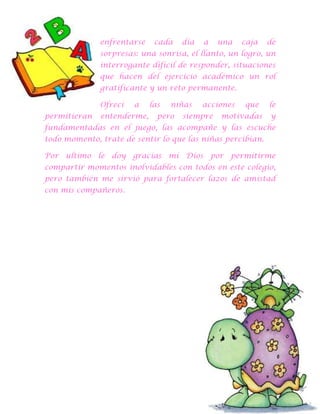enfrentarse

cada

día

a

una

caja

de

sorpresas: una sonrisa, el llanto, un logro, un
interrogante difícil de responder, situaciones
que hacen del ejercicio académico un rol
gratificante y un reto permanente.
Ofrecí
permitieran

a

entenderme,

las

niñas

pero

acciones

siempre

que

motivadas

le
y

fundamentadas en el juego, las acompañe y las escuche
todo momento, trate de sentir lo que las niñas percibían.
Por ultimo le doy gracias mi Dios por permitirme
compartir momentos inolvidables con todos en este colegio,
pero también me sirvió para fortalecer lazos de amistad
con mis compañeros.

 
