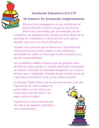 Institución Educativa I.D.E.T.H
III Semestre De Formación Complementaria
Mis practicas pedagógicas en esta institución no
fueron del todo excelente ya que la maestra no
observo las actividades que yo realizaba con los
estudiantes de segundo grado, aunque yo di lo mejor de mí
para que los estudiantes se sintieran bien y les aporte
muchas ideas para sus áreas formativas.
Siempre tuve presente que la docencia es una profesión
muy hermosa pero tiene siempre se dan situaciones
incomodas las cuales se tienen que resolver pronto y con
mucha responsabilidad.
Los estudiantes daban a mostrar que les gustaba como
dictaba las clases porque se sentían motivados, respondían
de manera ordenada y realizaban preguntas con respecto
al tema que se trabajaba. Trataba de que involucraran sus
experiencias del diario vivir con los temas tratados.
La docente Nubia Torres fue mi docente asesora y me dio
sugerencias de cómo trabajar la
parte lúdica con los niños y me
enseño que uno debe hacer con
amor cada actividad.
Experiencias como estas marcan
mi vida y me ayudan a fortalecer
mis conocimientos.

 