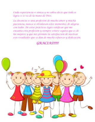 Cada experiencia es única y no sobra decir que todo se
logra si se va de la mano de Dios.
La docencia es una profesión de mucho amor y mucha
paciencia, nunca se olvidaran estos momentos de alegría
con todos. De estas prácticas logre ratificar que me
encanta esta profesión y siempre estuve segura que es de
las mejores y que nos permite la satisfacción de mostrar
esos resultados que se dan de mucho esfuerzo y dedicación.

GRACIAS!!!!!!!

 