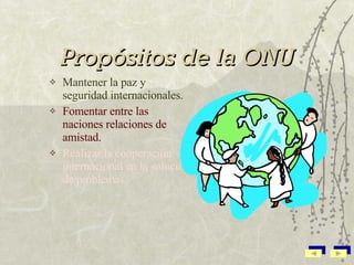 Propósitos de la ONU Mantener la paz y seguridad internacionales. Fomentar entre las naciones relaciones de amistad. Realizar la cooperación internacional en la solución de problemas.  