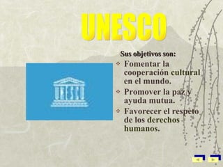 Sus objetivos son: Fomentar la cooperación  cultural  en el mundo. Promover la paz y ayuda mutua. Favorecer el respeto de los  derechos humanos . UNESCO 