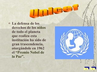 La defensa de los derechos de los  niños  de todo el planeta que realiza esta institución ha sido de gran trascendencia, otorgándole en 1962 el  “Premio Nobel de la Paz”. Unicef 