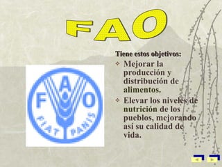 Tiene estos objetivos: Mejorar la producción y distribución de  alimentos. Elevar los niveles de  nutrición  de los pueblos, mejorando así su calidad de vida. FAO 