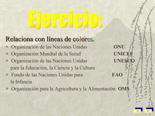 Relaciona con líneas de  c o l o r e s . Organización de las Naciones Unidas  ONU Organización Mundial de la Salud  UNICEF Organización de las Naciones Unidas  UNESCO para la Educación, la Ciencia y la Cultura  Fondo de las Naciones Unidas para  FAO la Infancia  Organización para la Agricultura y la Alimentación  OMS   Ejercicio: 