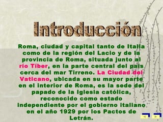 Roma, ciudad y capital tanto de Italia como de la región del Lacio y de la provincia de Roma, situada junto al  río Tíber , en la parte central del país cerca del mar Tirreno.  La Ciudad del Vaticano , ubicada en su mayor parte en el interior de Roma, es la sede del papado de la Iglesia católica, reconocido como estado independiente por el gobierno italiano en el año 1929 por los Pactos de Letrán. Introducción  