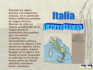 Durante los siglos previos a la expansión romana, en la península Itálica habitaron pueblos de origen diverso. Muchos de ellos se habían establecido en la región desde la prehistoria (los pueblos que, de manera conjunta, son denominados itálicos, así como los ligures y los etruscos); algunos otros, como los galos, habían llegado en el siglo V a.C. desde el norte ocupando el valle del río Po hasta buena parte del litoral adriático (ínsubros, boios, senones). Italia prerromana 