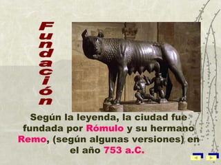 Según la leyenda, la ciudad fue fundada por  Rómulo  y su hermano  Remo ,  ( según algunas versiones) en el año  753 a.C.   Fundación 