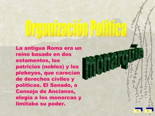 La antigua Roma era un reino basado en dos estamentos, los patricios (nobles) y los plebeyos, que carecían de derechos civiles y políticos. El Senado, o Consejo de Ancianos, elegía a los monarcas y limitaba su poder. Organización Política monarquía 