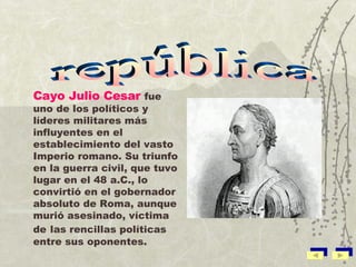 Cayo Julio Cesar   fue uno de los políticos y líderes militares más influyentes en el establecimiento del vasto Imperio romano. Su triunfo en la guerra civil, que tuvo lugar en el 48 a.C., lo convirtió en el gobernador absoluto de Roma, aunque murió asesinado, víctima de   las rencillas políticas entre sus oponentes. república 