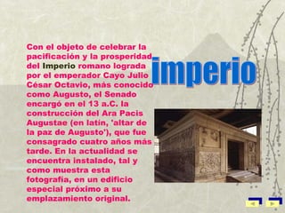 imperio Con el objeto de celebrar la pacificación y la prosperidad del  Imperio  romano lograda por el emperador Cayo Julio César Octavio, más conocido como Augusto, el Senado encargó en el 13 a.C. la construcción del Ara Pacis Augustae (en latín, 'altar de la paz de Augusto'), que fue consagrado cuatro años más tarde. En la actualidad se encuentra instalado, tal y como muestra esta fotografía, en un edificio especial próximo a su emplazamiento original. 