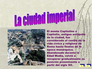 La ciudad imperial El monte Capitolino o Capitolio, antigua acrópolis de la ciudad, fue considerado el centro de la vida cívica y religiosa de Roma hasta finales de la época monárquica. Abandonado durante la Edad Media, volvió a recuperar gradualmente su posición preeminente a partir del siglo XII. 
