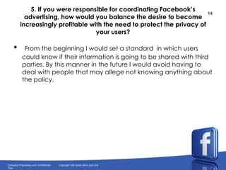 5. If you were responsible for coordinating Facebook’s advertising, how would you balance the desire to become increasingly profitable with the need to protect the privacy of your users?From the beginning I would set a standard  in which users could know if their information is going to be shared with third parties. By this manner in the future I would avoid having to deal with people that may allege not knowing anything about the policy.
