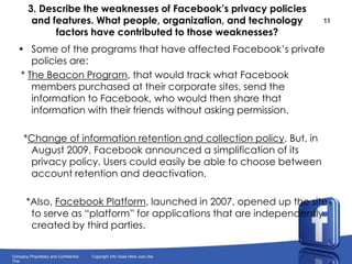 3. Describe the weaknesses of Facebook’s privacy policies and features. What people, organization, and technology factors have contributed to those weaknesses? Some of the programs that have affected Facebook’s private policies are: * The Beacon Program, that would track what Facebook members purchased at their corporate sites, send the information to Facebook, who would then share that information with their friends without asking permission.  *Change of information retention and collection policy. But, in August 2009, Facebook announced a simplification of its privacy policy. Users could easily be able to choose between account retention and deactivation.   *Also, Facebook Platform, launched in 2007, opened up the site to serve as “platform” for applications that are independently created by third parties.