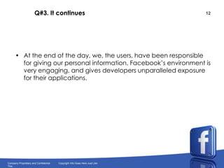 Q#3. It continuesAt the end of the day, we, the users, have been responsible for giving our personal information. Facebook’s environment is very engaging, and gives developers unparalleled exposure for their applications.
