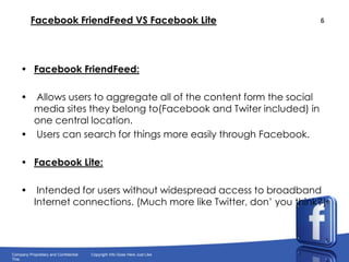FacebookFriendFeed VS FacebookLiteFacebookFriendFeed: Allows users to aggregate all of the content form the social media sites they belong to(Facebook and Twiter included) in one central location. Users can search for things more easily through Facebook.FacebookLite: Intended for users without widespread access to broadband Internet connections. (Much more like Twitter, don’ you think?)