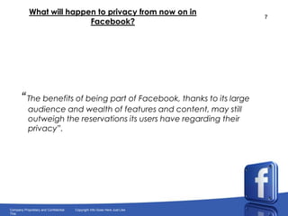 What will happen to privacy from now on in Facebook?“ The benefits of being part of Facebook, thanks to its large audience and wealth of features and content, may still outweigh the reservations its users have regarding their privacy”.