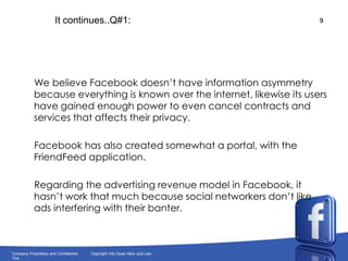 It continues..Q#1:     We believe Facebook doesn’t have information asymmetry because everything is known over the internet, likewise its users have gained enough power to even cancel contracts and services that affects their privacy. Facebook has also created somewhat a portal, with the FriendFeed application.     Regarding the advertising revenue model in Facebook, it hasn’t work that much because social networkers don’t like ads interfering with their banter.