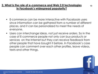 2. What is the role of e-commerce and Web 2.0 technologies in Facebook’s widespread popularity?E-commerce can be more interactive with Facebook users since information can be gathered from a number of different places, and it can be personalized to meet the needs of everyone.Users can interchange ideas, not just receive orders. So in the case of E-commerce people not only can buy products or services  on the Internet but they can receive feedback from other people that have bought it before. In Facebook’s case people can comment over each other profiles, leave videos, texts and other things. 