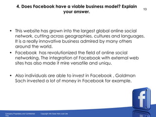 4. Does Facebook have a viable business model? Explain your answer.This website has grown into the largest global online social network, cutting across geographies, cultures and languages. It is a really innovative business admired by many others around the world.Facebook  has revolutionized the field of online social networking. The integration of Facebook with external web sites has also made it mire versatile and uniqu.Also individuals are able to invest in Facebook , Goldman Sach invested a lot of money in Facebook for example.